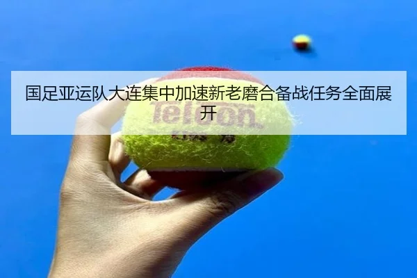 国足亚运队大连集中加速新老磨合备战任务全面展开